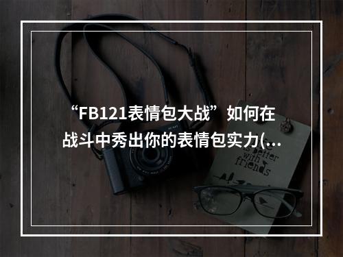 “FB121表情包大战”如何在战斗中秀出你的表情包实力( “FB表情包大战”全民参与的直播活动在哪里看？)