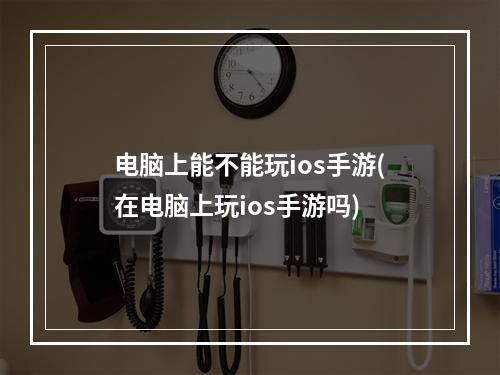 电脑上能不能玩ios手游(在电脑上玩ios手游吗)