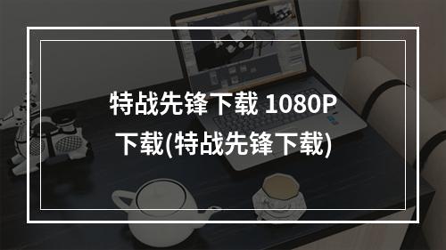 特战先锋下载 1080P 下载(特战先锋下载)