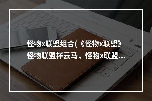 怪物x联盟组合(《怪物x联盟》怪物联盟祥云马，怪物x联盟祥云马怎么)