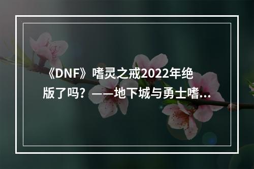 《DNF》嗜灵之戒2022年绝版了吗？——地下城与勇士嗜灵之戒