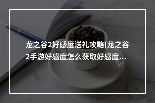 龙之谷2好感度送礼攻略(龙之谷2手游好感度怎么获取好感度有什么用)