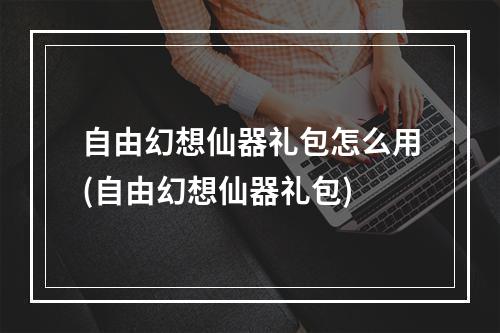 自由幻想仙器礼包怎么用(自由幻想仙器礼包)