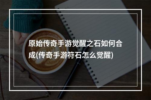 原始传奇手游觉醒之石如何合成(传奇手游符石怎么觉醒)