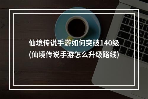 仙境传说手游如何突破140级(仙境传说手游怎么升级路线)