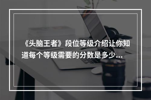 《头脑王者》段位等级介绍让你知道每个等级需要的分数是多少！(想要晋升段位？这份攻略教你如何快速提升个人等级！)