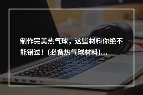 制作完美热气球，这些材料你绝不能错过！(必备热气球材料)(想要制作出独一无二的热气球？这些材料是必不可少的!(打造独特热气球所需材料))