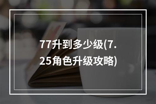 77升到多少级(7.25角色升级攻略)