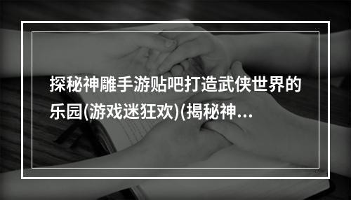 探秘神雕手游贴吧打造武侠世界的乐园(游戏迷狂欢)(揭秘神雕手游贴吧探索江湖，展现武侠风采(游戏社区传奇))