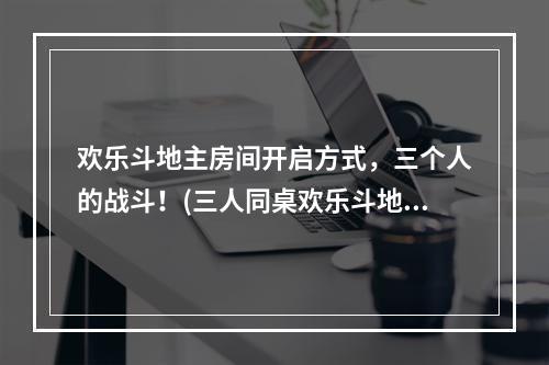 欢乐斗地主房间开启方式，三个人的战斗！(三人同桌欢乐斗地主，多倍乐趣等你来~)