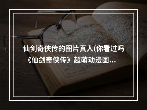 仙剑奇侠传的图片真人(你看过吗 《仙剑奇侠传》超萌动漫图海赏)