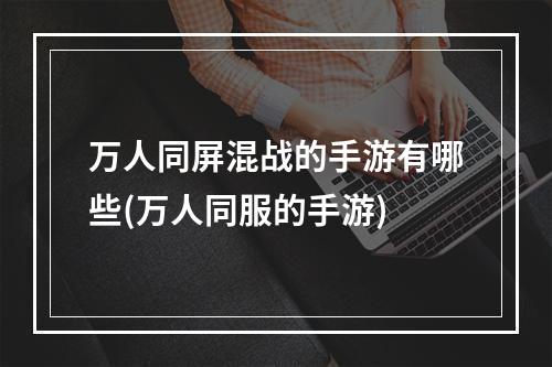 万人同屏混战的手游有哪些(万人同服的手游)