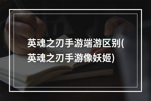 英魂之刃手游端游区别(英魂之刃手游像妖姬)