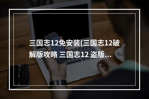 三国志12免安装(三国志12破解版攻略 三国志12 盗版与正版的区别)