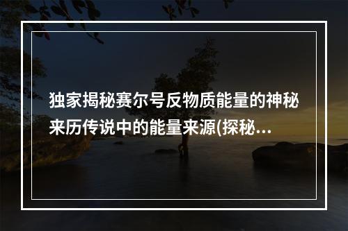 独家揭秘赛尔号反物质能量的神秘来历传说中的能量来源(探秘反物质能量的神秘起源)