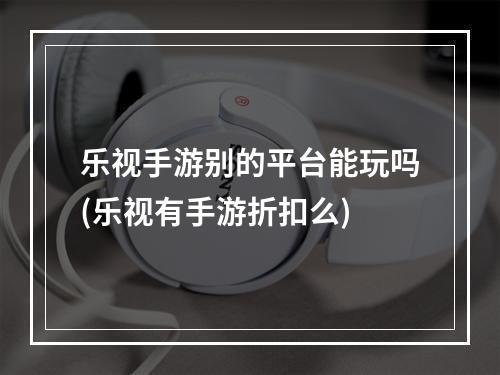 乐视手游别的平台能玩吗(乐视有手游折扣么)