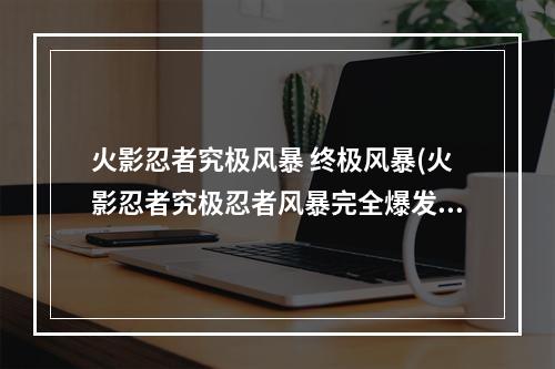 火影忍者究极风暴 终极风暴(火影忍者究极忍者风暴完全爆发)