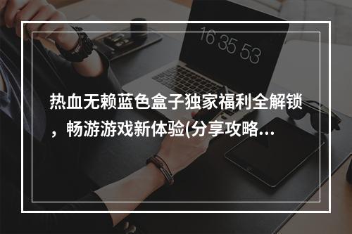 热血无赖蓝色盒子独家福利全解锁，畅游游戏新体验(分享攻略)