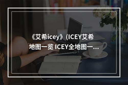 《艾希icey》(ICEY艾希地图一览 ICEY全地图一览)