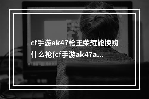 cf手游ak47枪王荣耀能换购什么枪(cf手游ak47a换购)