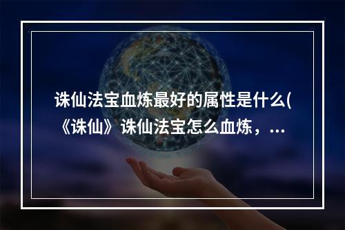 诛仙法宝血炼最好的属性是什么(《诛仙》诛仙法宝怎么血炼，诛仙法宝血炼攻略,带你打造)