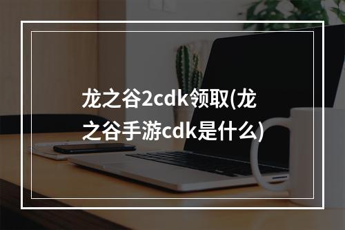 龙之谷2cdk领取(龙之谷手游cdk是什么)