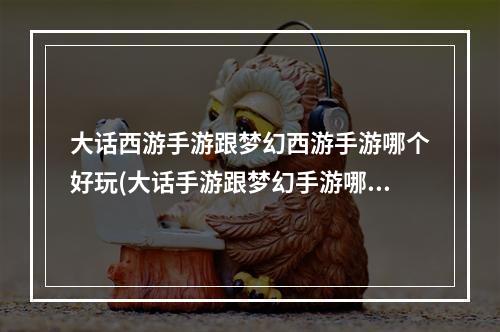 大话西游手游跟梦幻西游手游哪个好玩(大话手游跟梦幻手游哪个好玩)