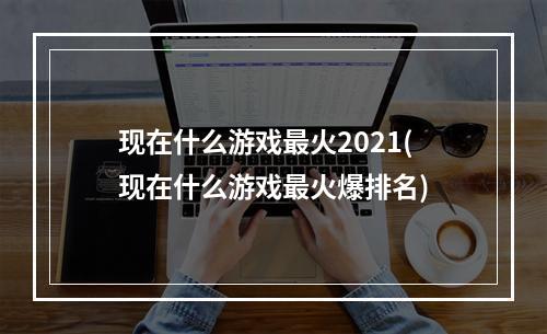 现在什么游戏最火2021(现在什么游戏最火爆排名)