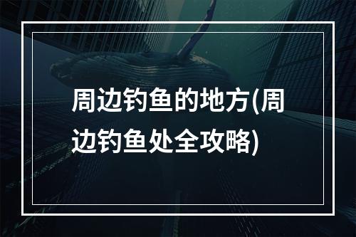 周边钓鱼的地方(周边钓鱼处全攻略)