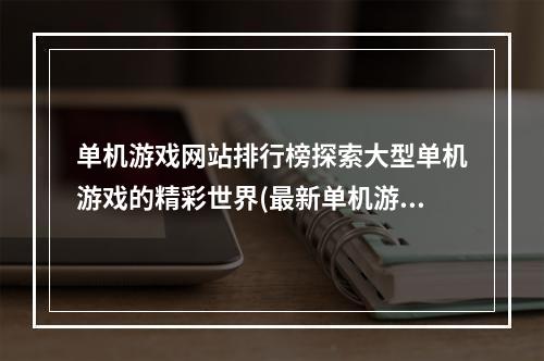 单机游戏网站排行榜探索大型单机游戏的精彩世界(最新单机游戏网址推荐)