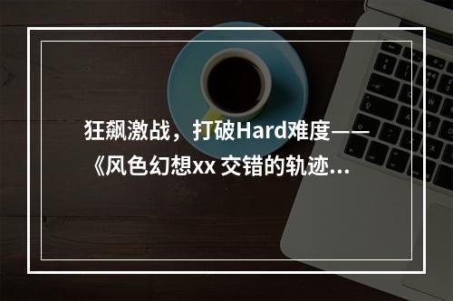 狂飙激战，打破Hard难度——《风色幻想xx 交错的轨迹》全攻略