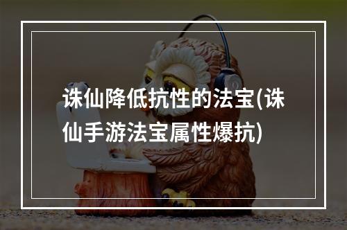 诛仙降低抗性的法宝(诛仙手游法宝属性爆抗)