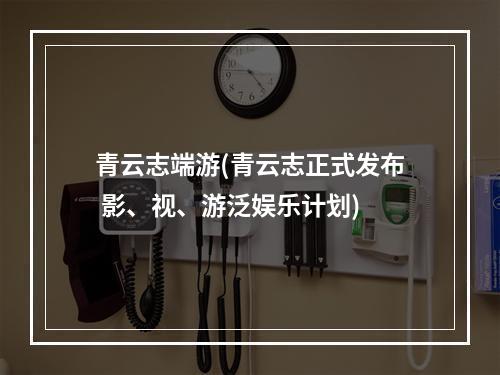 青云志端游(青云志正式发布 影、视、游泛娱乐计划)