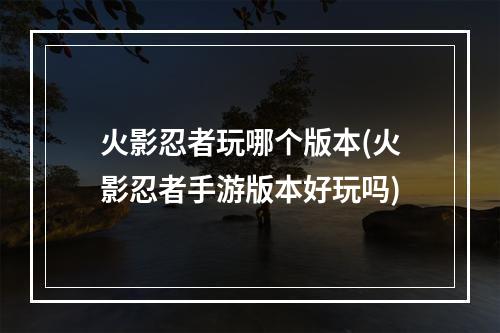 火影忍者玩哪个版本(火影忍者手游版本好玩吗)