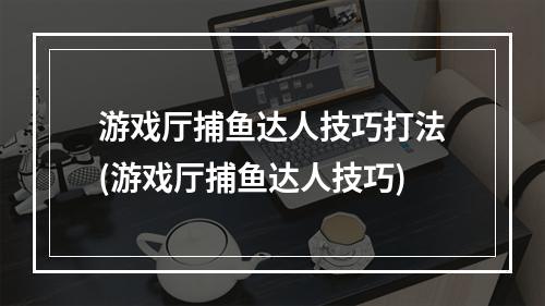 游戏厅捕鱼达人技巧打法(游戏厅捕鱼达人技巧)