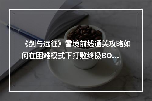 《剑与远征》雪境前线通关攻略如何在困难模式下打败终极BOSS