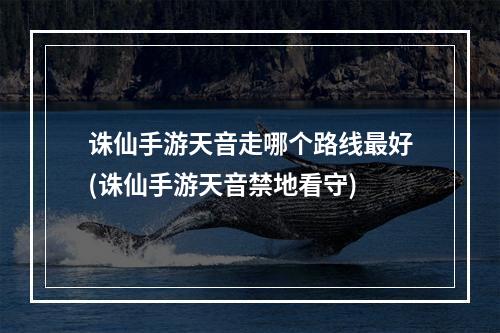 诛仙手游天音走哪个路线最好(诛仙手游天音禁地看守)