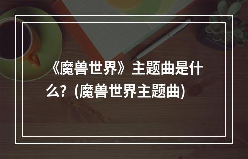 《魔兽世界》主题曲是什么？(魔兽世界主题曲)