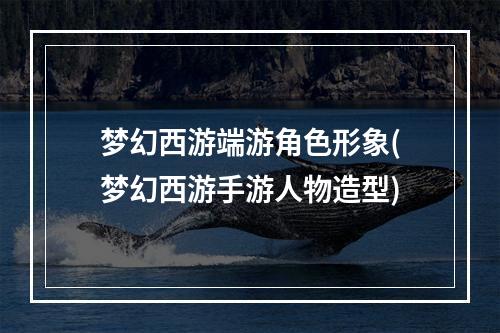 梦幻西游端游角色形象(梦幻西游手游人物造型)