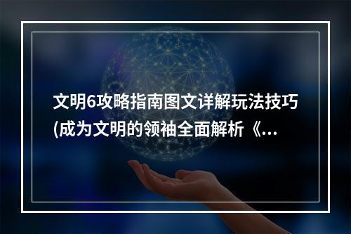 文明6攻略指南图文详解玩法技巧(成为文明的领袖全面解析《文明6》游戏机制)