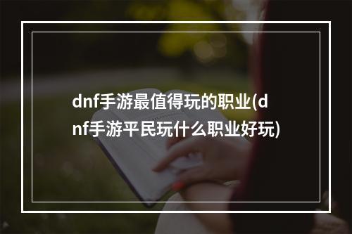 dnf手游最值得玩的职业(dnf手游平民玩什么职业好玩)