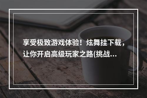 享受极致游戏体验！炫舞挂下载，让你开启高级玩家之路(挑战极限，成就荣耀)