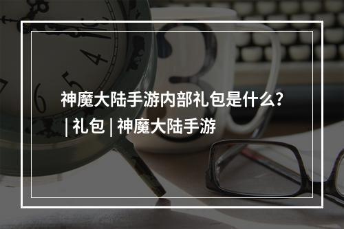 神魔大陆手游内部礼包是什么？ | 礼包 | 神魔大陆手游