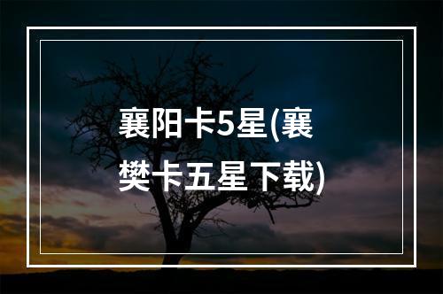 襄阳卡5星(襄樊卡五星下载)