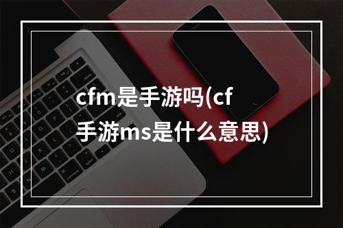 cfm是手游吗(cf手游ms是什么意思)