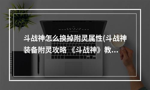 斗战神怎么换掉附灵属性(斗战神装备附灵攻略 《斗战神》教你怎么装备汲灵 amp 附灵)