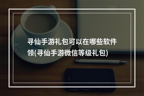 寻仙手游礼包可以在哪些软件领(寻仙手游微信等级礼包)