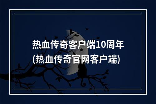 热血传奇客户端10周年(热血传奇官网客户端)