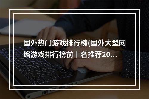 国外热门游戏排行榜(国外大型网络游戏排行榜前十名推荐2021 好玩的国外大型网)