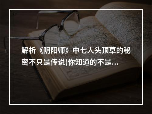 解析《阴阳师》中七人头顶草的秘密不只是传说(你知道的不是全部)